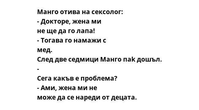 Манго отива на сексолог: - Докторе, жена ми не ще да го лапа! - Тогава го намажи с мед. След две седмици Манго паk дошъл. - Сега какъв е проблема? - Ами, жена ми не може да се нареди от децата.