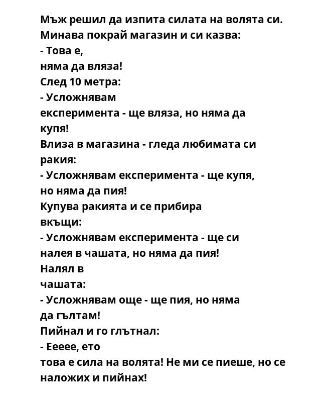 Мъж решил да изпита силата на волята си. Минава покрай магазин и си казва: - Това е, няма да вляза! След 10 метра: - Усложнявам експеримента - ще вляза, но няма да купя! Влиза в магазина - гледа любимата си ракия: - Усложнявам