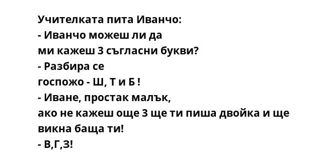 Учителката пита Иванчо: - Иванчо можеш ли да ми кажеш 3 съгласни букви? - Разбира се госпожо - Ш, Т и Б ! - Иване, простак малък, ако не кажеш още 3 ще ти пиша двойка и ще викна баща ти! - В,Г,З!