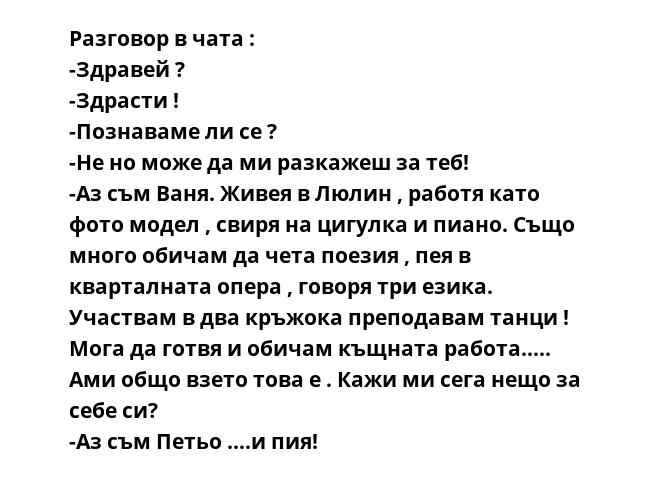 Разговор в чата :
-Здравей ?
-Здрасти !
-Познаваме ли се ?
-Не но може да ми разкажеш за теб!
-Аз съм Ваня. Живея в Люлин , работя като фото модел , свиря на цигулка и пиано. Също много обичам да чета поезия , пея в кварталната
