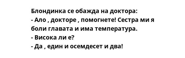 Блондинка се обажда на доктора:
- Ало , докторе , помогнете! Сестра ми я боли главата и има температура.
- Висока ли е?
- Да , един и осемдесет и два!