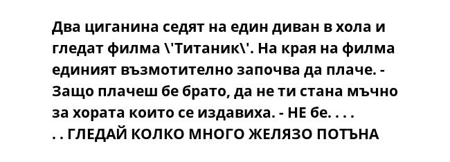 Два циганина седят на един диван в хола и гледат филма \'Титаник\'. На края на филма единият възмотително започва да плаче. - Защо плачеш бе брато, да не ти стана мъчно за хората които се издавиха. - НЕ бе. . . . . . ГЛЕДАЙ
