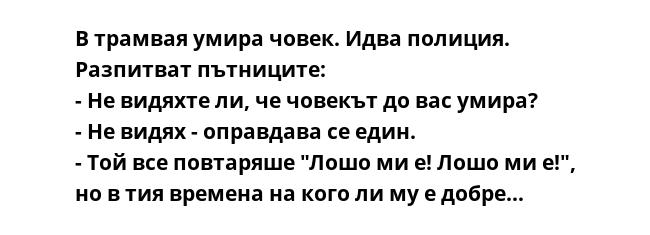 В трамвая умира човек. Идва полиция. Разпитват пътниците:
- Не видяхте ли, че човекът до вас умира?
- Не видях - оправдава се един. 
- Той все повтаряше "Лошо ми е! Лошо ми е!", но в тия времена на кого ли му е добре…