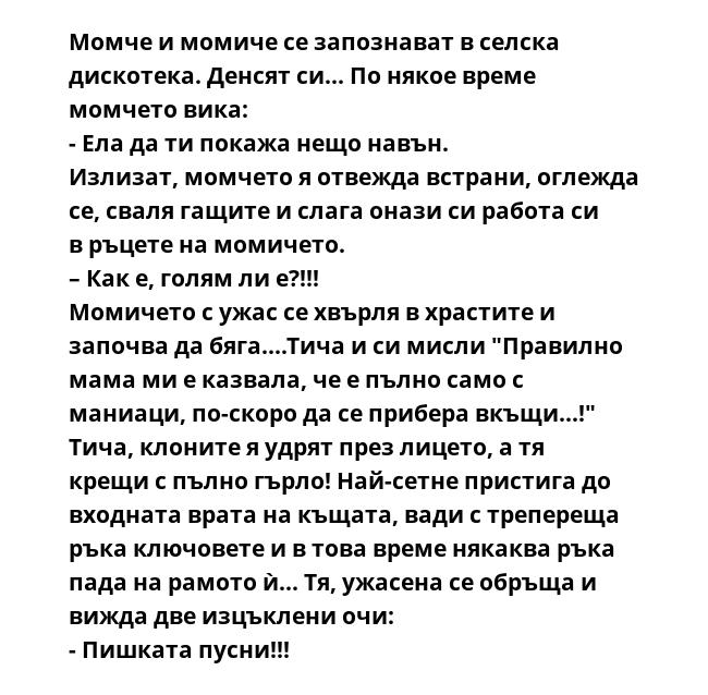 Момче и момиче се запознават в селска дискотека. Денсят си... По някое време момчето вика:
- Ела да ти покажа нещо навън.
Излизат, момчето я отвежда встрани, оглежда се, сваля гащите и слага онази си работа си в ръцете на