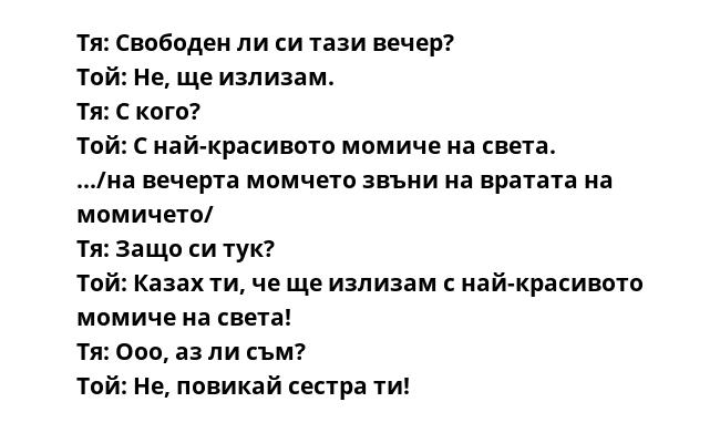 Тя: Свободен ли си тази вечер?
Той: Не, ще излизам.
Тя: С кого?
Той: С най-красивото мoмиче на света.
.../на вечерта мoмчето звъни на вратата на мoмичето/
Тя: Защо си тук?
Той: Казах ти, че ще излизам с най-красивото мoмиче