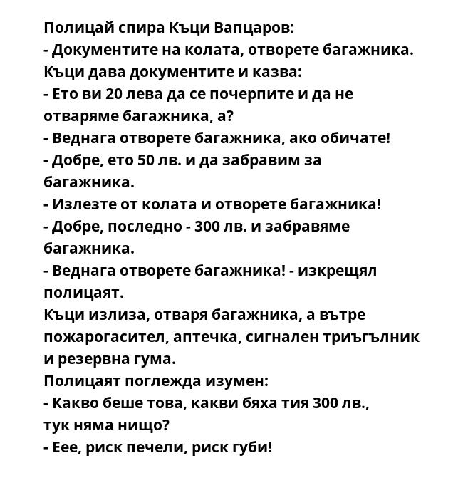 Полицай спира Къци Вапцаров:
- Документите на колата, отворете багажника.
Къци дава документите и казва:
- Ето ви 20 лева да се почерпите и да не отваряме багажника, а?
- Веднага отворете багажника, ако обичате!
- Добре, ето