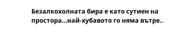 Безалкохолната бира е като сутиен на простора...най-хубавото го няма вътре..