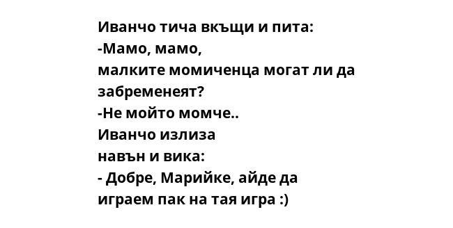 Иванчо тича вкъщи и пита: -Мамо, мамо, малките момиченца могат ли да забременеят? -Не мойто момче.. Иванчо излиза навън и вика: - Добре, Марийке, айде да играем пак на тая игра :)