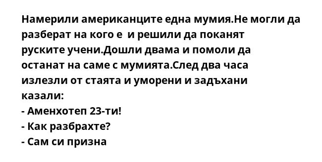 Намерили американците една мумия.Не могли да разберат на кого е  и решили да поканят руските учени.Дошли двама и помоли да останат на саме с мумията.След два часа излезли от стаята и уморени и задъхани казали:
- Аменхотеп