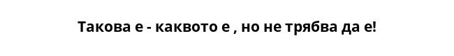 Такова е - каквото е , но не трябва да е!