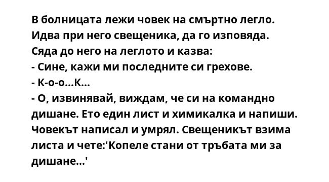 В болницата лежи човек на смъртно легло. Идва при него свещеника, да го изповяда. Сяда до него на леглото и казва:
- Сине, кажи ми последните си грехове.
- К-о-о...К...
- О, извинявай, виждам, че си на командно дишане. Ето