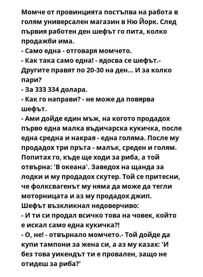 Момче от провинцията постъпва на работа в голям универсален магазин в Ню Йорк. След първия работен ден шефът го пита, колко продажби има.
- Само една - отговаря момчето.
- Как така само една! - ядосва се шефът.- Другите правят