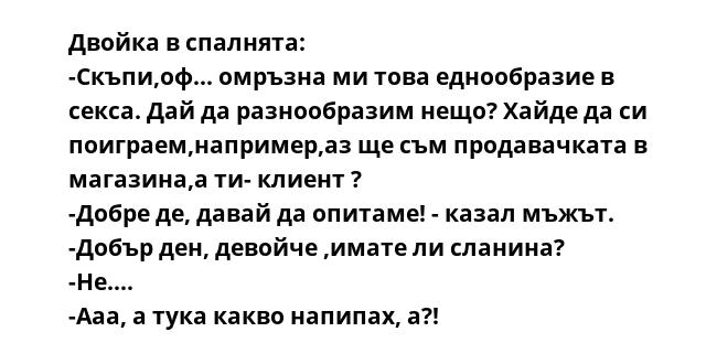 Двойка в спалнята:
-Скъпи,оф... омръзна ми това еднообразие в секса. Дай да разнообразим нещо? Хайде да си поиграем,например,аз ще съм продавачката в магазина,а ти- клиeнт ?
-Добре де, давай да опитаме! - казал мъжът.
-Добър