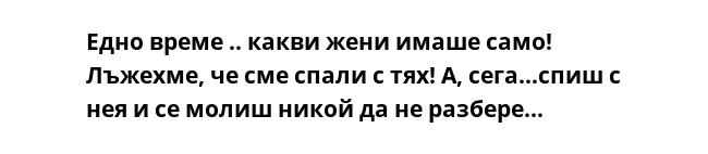 Едно време .. какви жени имаше само! Лъжехме, че сме спали с тях! А, сега…спиш с нея и се молиш никой да не разбере...