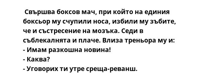  Свършва боксов мач, при който на единия боксьор му счупили носа, избили му зъбите, че и състресение на мозъка. Седи в съблекалнята и плаче. Влиза треньора му и:
- Имам разкошна новина!
- Каква?
- Уговорих ти утре среща-реванш.