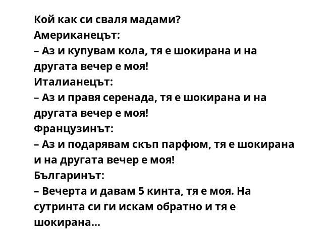 Кой как си сваля мадами?
Американецът:
– Аз и купувам кола, тя е шокирана и на другата вечер е моя!
Италианецът:
– Аз и правя серенада, тя е шокирана и на другата вечер е моя!
Французинът:
– Аз и подарявам скъп парфюм, тя