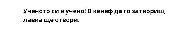 Ученото си е учено! В кенеф да го затвориш, лавка ще отвори.
