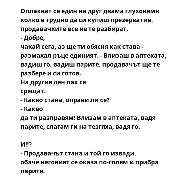 Оплакват се един на друг двама глухонеми колко е трудно да си купиш презерватив, продавачките все не те разбират. - Добре, чакай сега, аз ще ти обясня как става - размахал ръце единият. - Влизаш в аптеката, вадиш го, вадиш