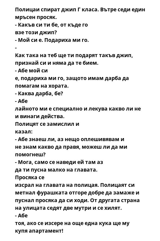 Полицаи спират джип Г класа. Вътре седи един мръсен просяк. - Какъв си ти бе, от къде го взе този джип? - Мой си е. Подариха ми го. - Как така на теб ще ти подарят такъв джип, признай си и няма да те бием. - Абе мой си е,
