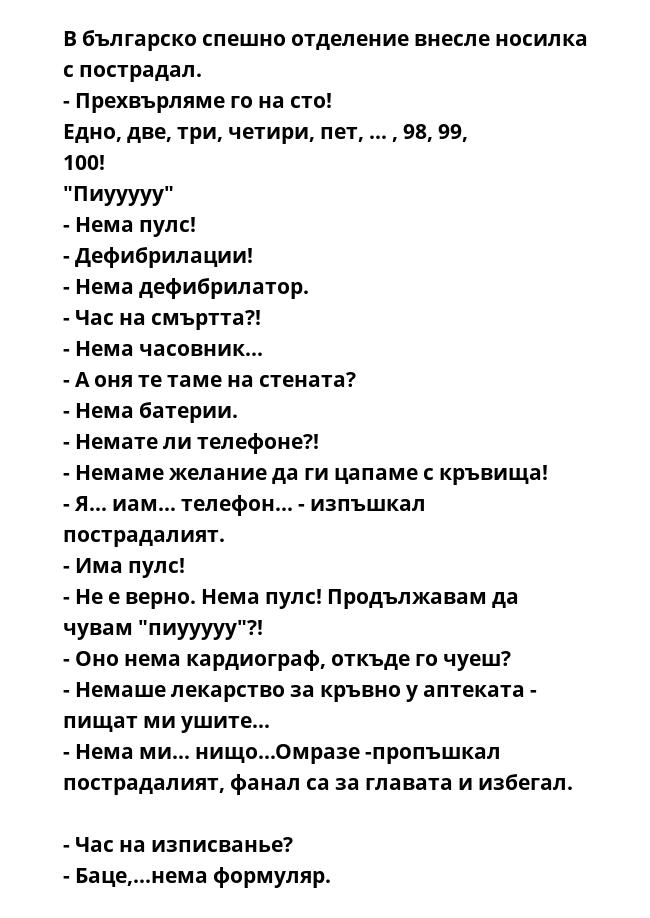 В българско спешно отделение внеслe носилка с пострадал. 
- Прехвърляме го на сто! 
Едно, две, три, четири, пет, ... , 98, 99, 100! 
"Пиууууу" 
- Нeма пулс! 
- Дефибрилации! 
- Нeма дефибрилатор. 
- Час на смъртта?! 
- Нeма