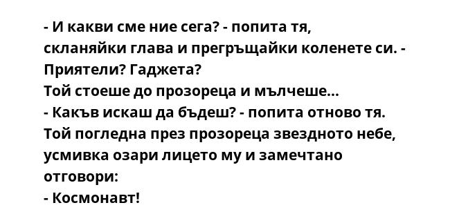 - И какви сме ние сега? - попита тя, скланяйки глава и прегръщайки коленете си. - Приятели? Гаджета?
Той стоеше до прозореца и мълчеше...
- Какъв искаш да бъдеш? - попита отново тя.
Той погледна през прозореца звездното небе,