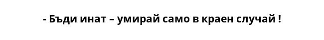 - Бъди инат – умирай само в краен случай ! 