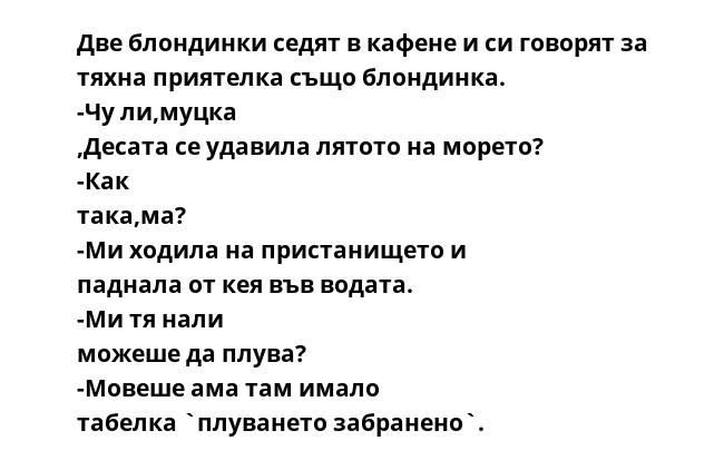 Две блондинки седят в кафене и си говорят за тяхна приятелка също блондинка. -Чу ли,муцка ,Десата се удавила лятото на морето? -Как така,ма? -Ми ходила на пристанището и паднала от кея във водата. -Ми тя нали можеше да плува?