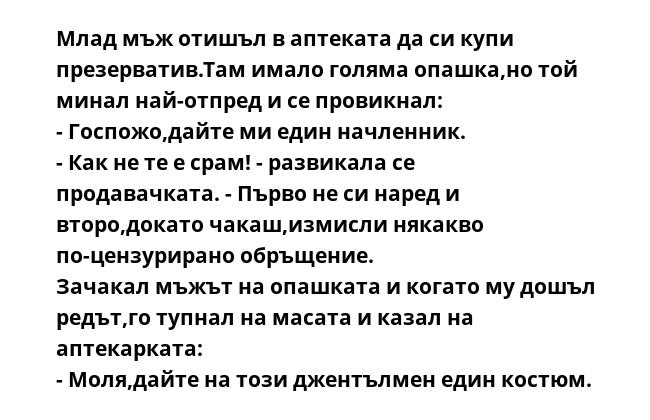 Млад мъж отишъл в аптеката да си купи презерватив.Там имало голяма опашка,но той минал най-отпред и се провикнал:
- Госпожо,дайте ми един начленник.
- Как не те е срам! - развикала се продавачката. - Първо не си наред и второ,докато