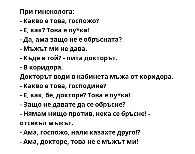 При гинеколога: 
- Какво е това, госпожо? 
- Е, как? Това е пу*ка! 
- Да, ама защо не е обръсната? 
- Мъжът ми не дава. 
- Къде е той? - пита докторът. 
- В коридора. 
Докторът води в кабинета мъжа от коридора. 
- Какво е