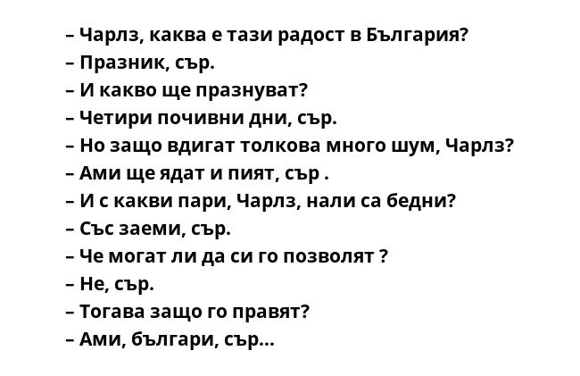 – Чарлз, каква е тази радост в България?
– Празник, сър.
– И какво ще празнуват?
– Четири почивни дни, сър.
– Но защо вдигат толкова много шум, Чарлз?
– Ами ще ядат и пият, сър .
– И с какви пари, Чарлз, нали са бедни?
– Със