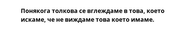 Понякога толкова се вглеждаме в това, което искаме, че не виждаме това което имаме.