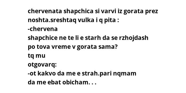 chervenata shapchica si varvi iz gorata prez noshta.sreshtaq vulka i q pita : -chervena shapchice ne te li e starh da se rzhojdash po tova vreme v gorata sama? tq mu otgovarq: -ot kakvo da me e strah.pari nqmam da me ebat