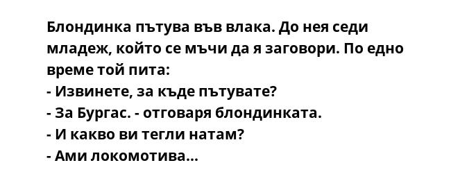 Блондинка пътува във влака. До нея седи младеж, който се мъчи да я заговори. По едно време той пита:
- Извинете, за къде пътувате?
- За Бургас. - отговаря блондинката.
- И какво ви тегли натам?
- Ами локомотива...