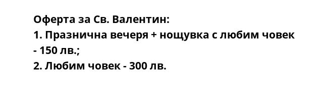 Оферта за Св. Валентин:
1. Празнична вечеря + нощувка с любим човек - 150 лв.;
2. Любим човек - 300 лв.