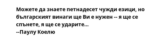 Можете да знаете петнадесет чужди езици, но българският винаги ще Ви е нужен -- я ще се спънете, я ще се ударите...
--Паулу Коелю