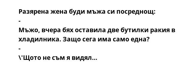 Разярена жена буди мъжа си посреднощ: - Мъжо, вчера бях оставила две бутилки ракия в хладилника. Защо сега има само една? - \'Щото не съм я видял...