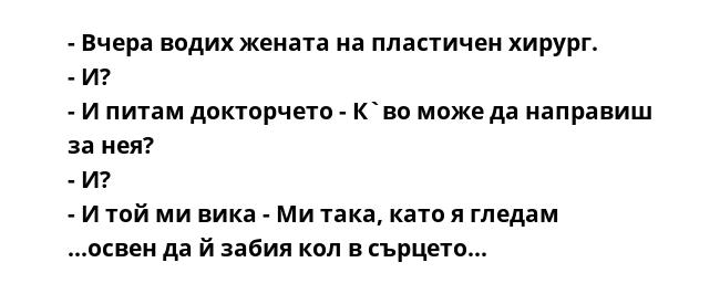 - Вчера водих жената на пластичен хирург.
- И?
- И питам докторчето - К`во може да направиш за нея?
- И?
- И той ми вика - Ми така, като я гледам ...освен да й забия кол в сърцето...