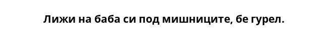 Лижи на баба си под мишниците, бе гурел.