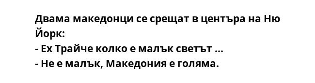 Двама македонци се срещат в центъра на Ню Йорк:
- Ех Трайче колко е малък свeтът ...
- Не е малък, Македония е голяма.