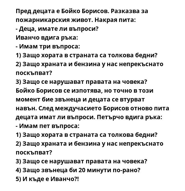 Пред децата е Бойко Борисов. Разказва за пожарникарския живот. Накрая пита:
- Деца, имате ли въпроси?
Иванчо вдига ръка:
- Имам три въпроса:
1) Защо хората в страната са толкова бедни?
2) Защо храната и бензина у нас непрекъснато