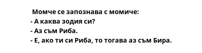  Момче се запознава с момиче:
- А каква зодия си?
- Аз съм Риба.
- Е, ако ти си Риба, то тогава аз съм Бира.