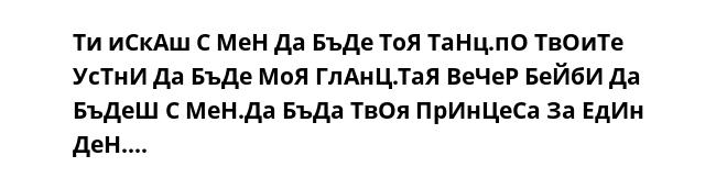 Ти иСкАш С МеН Да БъДе ТоЯ ТаНц.пО ТвОиТе УсТнИ Да БъДе МоЯ ГлАнЦ.ТаЯ ВеЧеР БеЙбИ Да БъДеШ С МеН.Да БъДа ТвОя ПрИнЦеСа За ЕдИн ДеН....