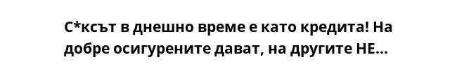 С*ксът в днешно време е като кредита! На добре осигурените дават, на другите НЕ...