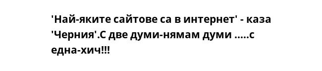 'Най-яките сайтове са в интернет' - каза 'Черния'.С две думи-нямам думи .....с една-хич!!!