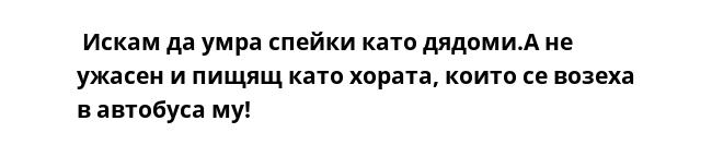  Искам да умра спейки като дядоми.А не ужасен и пищящ като хората, които се возеха в автобуса му!