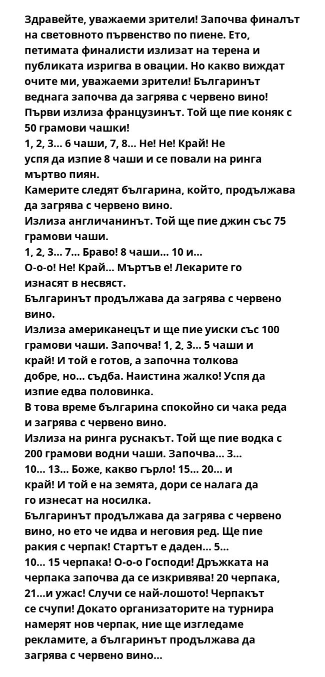 Здравейте, уважаеми зрители! Започва финалът на световното първенство по пиене. Ето, петимата финалисти излизат на терена и публиката изригва в овации. Но какво виждат очите ми, уважаеми зрители! Българинът веднага започва