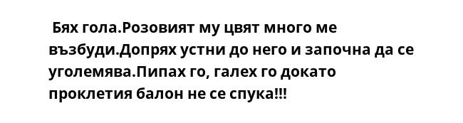  Бях гола.Розовият му цвят много ме възбуди.Допрях устни до него и започна да се уголемява.Пипах го, галех го докато проклетия балон не се спука!!!