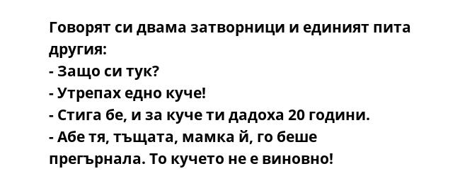 Говорят си двама затворници и единият пита другия:
- Защо си тук?
- Утрепах едно куче!
- Стига бе, и за куче ти дадоха 20 години.
- Абе тя, тъщата, мамка й, го беше прегърнала. То кучето не е виновно!