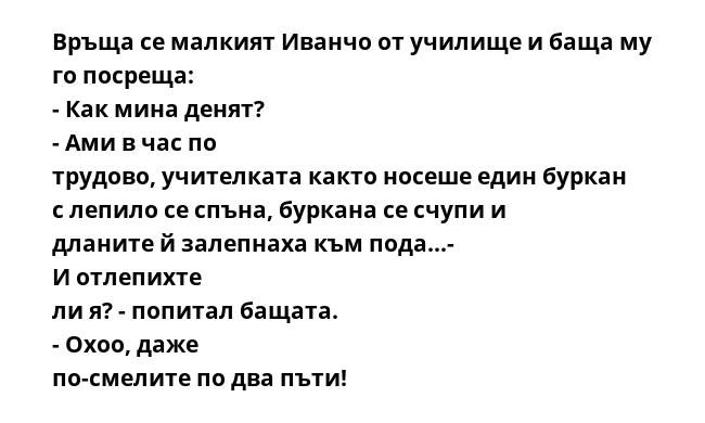 Връща се малкият Иванчо от училище и баща му го посреща: - Как мина денят? - Ами в час по трудово, учителката както носеше един буркан с лепило се спъна, буркана се счупи и дланите й залепнаха към пода...- И отлепихте ли я?