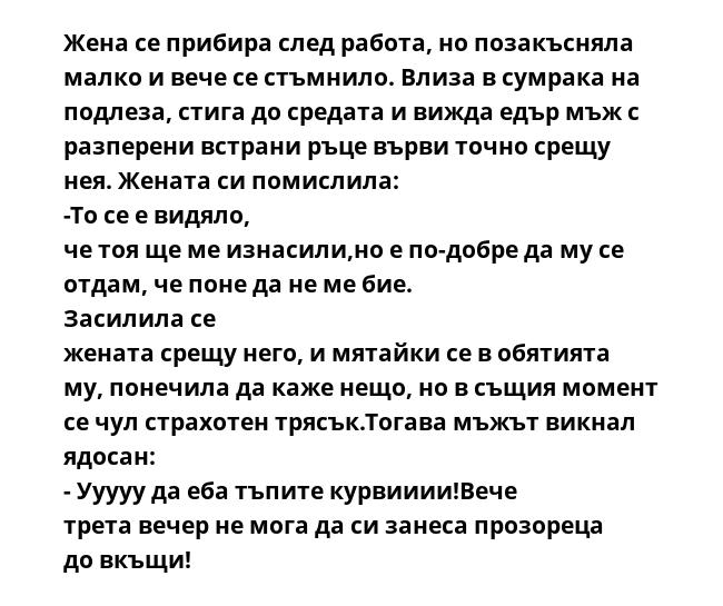 Жена се прибира след работа, но позакъсняла малко и вече се стъмнило. Влиза в сумрака на подлеза, стига до средата и вижда едър мъж с разперени встрани ръце върви точно срещу нея. Жената си помислила: -То се е видяло, че тоя